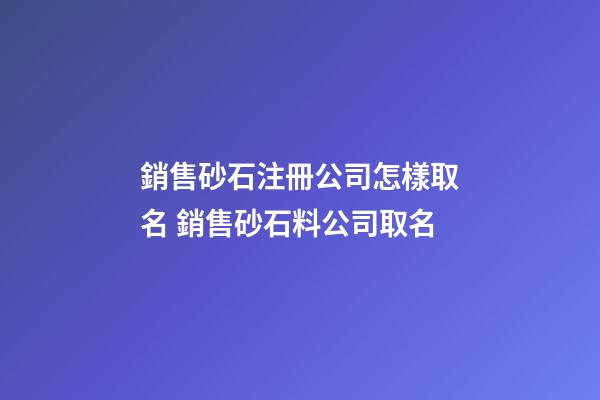 銷售砂石注冊公司怎樣取名 銷售砂石料公司取名